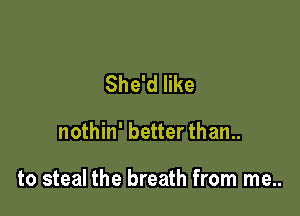She'd like

nothin' better than..

to steal the breath from me..