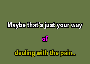 Maybe that's just your way

dealing with the pain..