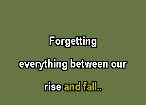 Forgetting

everything between our

rise and fall..