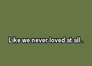 Like we never loved at all..