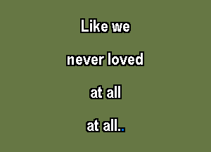 Like we

never loved
at all

at all.