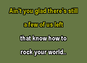 Ain't you glad there's still

a few of us left
that know how to

rock your world..