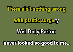 There ain't nothing wrong
with plastic surgery
Well Dolly Parton

never looked so good to me..