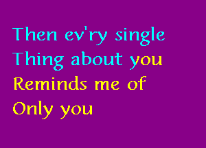 Then ev'ry single
Thing about you

Reminds me of
Only you
