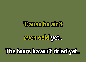 'Cause he ain't

even cold yet..

The tears haven't dried yet.