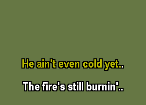 He ain't even cold yet.

The fire's still burnin'..