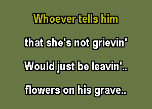 Whoever tells him
that she's not grievin'

Would just be leavin'..

flowers on his grave..