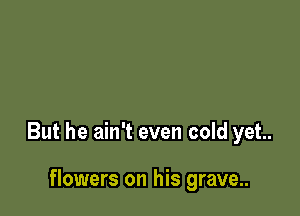 But he ain't even cold yet.

flowers on his grave..