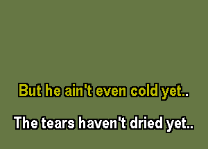 But he ain't even cold yet.

The tears haven't dried yet.