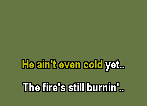 He ain't even cold yet.

The fire's still burnin'..