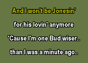 And I won't be Jonesin'
for his lovin' anymore

'Cause I'm one Bud wiser..

than I was a minute ago..
