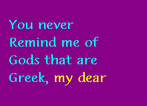 You never
Remind me of

Gods that are
Greek, my dear