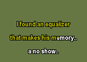 Ifound an equalizer

that makes his memory..

a no show..