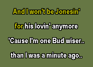 And I won't be Jonesin'
for his lovin' anymore

'Cause I'm one Bud wiser..

than I was a minute ago..