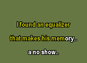 Ifound an equalizer

that makes his memory..

a no show..