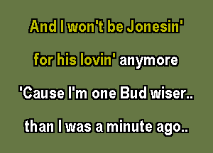And I won't be Jonesin'
for his lovin' anymore

'Cause I'm one Bud wiser..

than I was a minute ago..