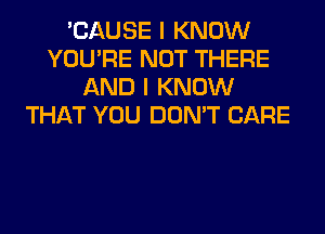 'CAUSE I KNOW
YOU'RE NOT THERE
AND I KNOW
THAT YOU DON'T CARE