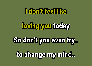 ldon't feel like

loving you today

So don't you even try..

to change my mind..