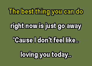 The best thing you can do
right now is just go away

'Cause I don't feel like..

loving you today..