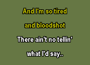 And I'm so tired
and bloodshot

There ain't no tellin'

what I'd say..