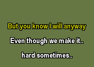 But you know I will anyway

Even though we make it..

hard sometimes..