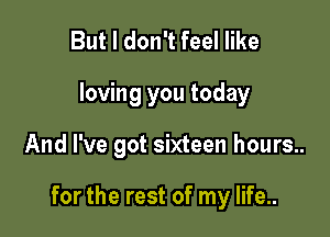 But I don't feel like
loving you today

And I've got sixteen hours..

for the rest of my life..