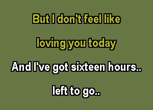 But I don't feel like

loving you today

And I've got sixteen hours..

left to 90..