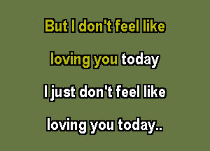 But I don't feel like
loving you today

ljust don't feel like

loving you today..