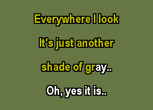 Everywhere I look

It's just another

shade of gray..

Oh, yes it is..