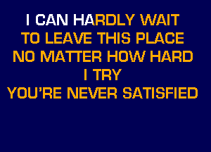 I CAN HARDLY WAIT
TO LEAVE THIS PLACE
NO MATTER HOW HARD
I TRY
YOU'RE NEVER SATISFIED