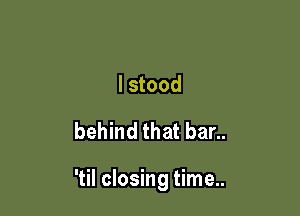 I stood

behind that bar..

'til closing time..