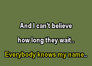 And I can't believe

how long they wait.

Everybody knows my name..