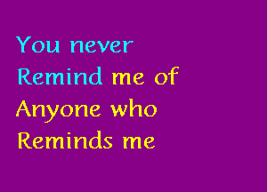 You never
Remind me of

Anyone who
Reminds me