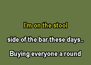 I'm on the stool

side of the bar these days..

Buying everyone a round