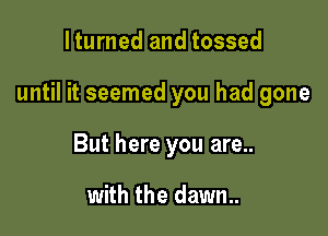 lturned and tossed

until it seemed you had gone

But here you are..

with the dawn