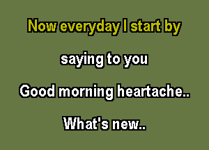 Now everyday I start by

saying to you
Good morning heartache..

What's new..