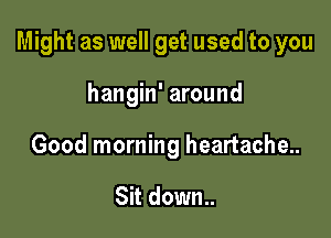 Might as well get used to you

hangin' around
Good morning heartache..

Sit down.