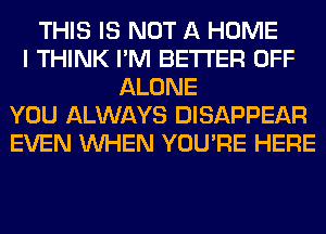 THIS IS NOT A HOME
I THINK I'M BETTER OFF
ALONE
YOU ALWAYS DISAPPEAR
EVEN WHEN YOU'RE HERE