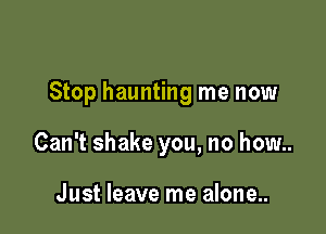 Stop haunting me now

Can't shake you, no how..

Just leave me alone...