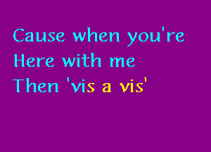 Cause when you're
Here with me

Then 'vis a vis'