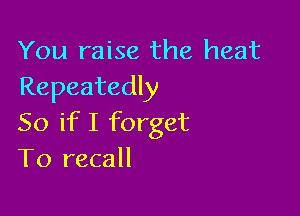 You raise the heat
Repeatedly

So if I forget
T0 recall