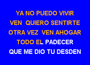 YA N0 PUEDO VIVIR
VEN QUIERO SENTIRTE
OTRA VEZ VEN AHOGAR

TODO EL PADECER
QUE ME DIO TU DESDEN