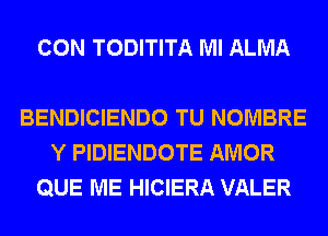 CON TODITITA Ml ALMA

BENDICIENDO TU NOMBRE
Y PIDIENDOTE AMOR
QUE ME HICIERA VALER