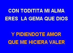 CON TODITITA Ml ALMA
ERES LA GEMA QUE DIOS

Y PIDIENDOTE AMOR
QUE ME HICIERA VALER