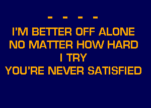 I'M BETTER OFF ALONE
NO MATTER HOW HARD
I TRY
YOU'RE NEVER SATISFIED