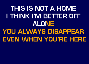 THIS IS NOT A HOME
I THINK I'M BETTER OFF
ALONE
YOU ALWAYS DISAPPEAR
EVEN WHEN YOU'RE HERE