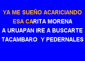 YA ME SUENO ACARICIANDO
ESA CARITA MORENA

A URUAPAN IRE A BUSCARTE

TACAMBARO Y PEDERNALES