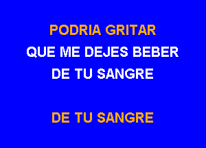 PODRIA GRITAR
QUE ME DEJES BEBER
DE TU SANGRE

DE TU SANGRE