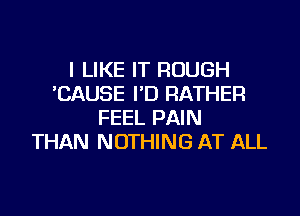 I LIKE IT ROUGH
CAUSE I'D RATHER

FEEL PAIN
THAN NOTHING AT ALL