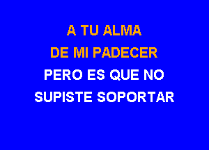 A TU ALMA
DE Ml PADECER
PERO ES QUE NO

SUPISTE SOPORTAR